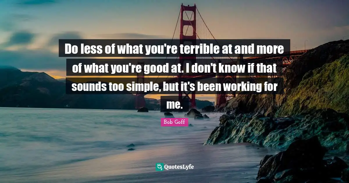 Do less of what you're terrible at and more of what you're good at. I don't know if that sounds too simple, but it's been working for me.