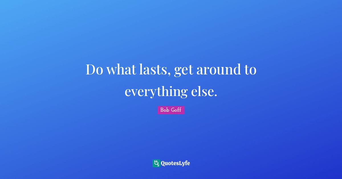 Do what lasts, get around to everything else.