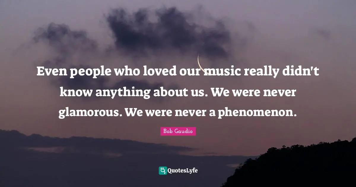 Even people who loved our music really didn't know anything about us. We were never glamorous. We were never a phenomenon.