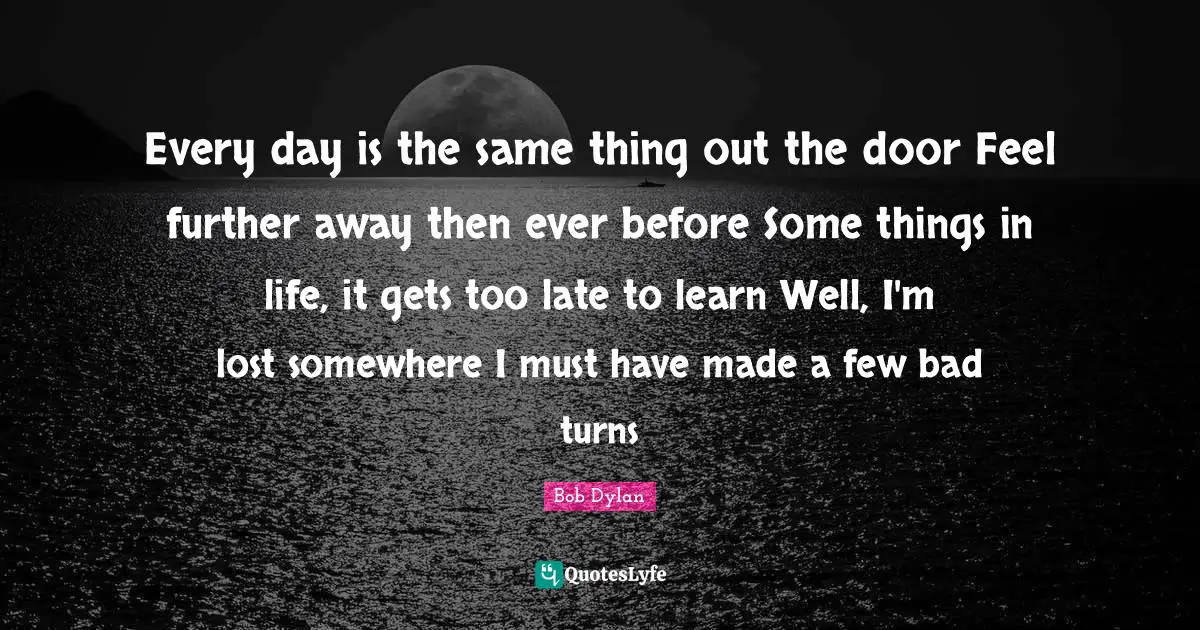 Every day is the same thing out the door Feel further away then ever before Some things in life, it gets too late to learn Well, I'm lost somewhere I must have made a few bad turns