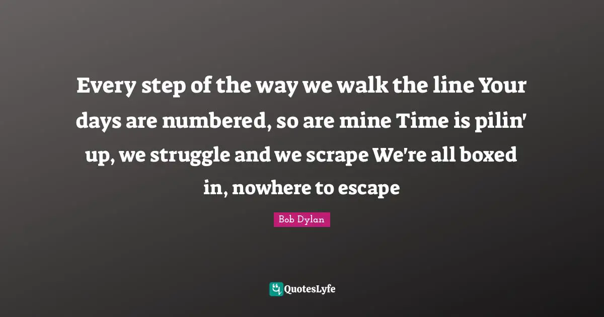 Every step of the way we walk the line Your days are numbered, so are mine Time is pilin' up, we struggle and we scrape We're all boxed in, nowhere to escape