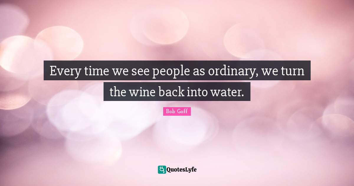 Bob Goff Quotes: "Every time we see people as ordinary, we turn the wine back into water."