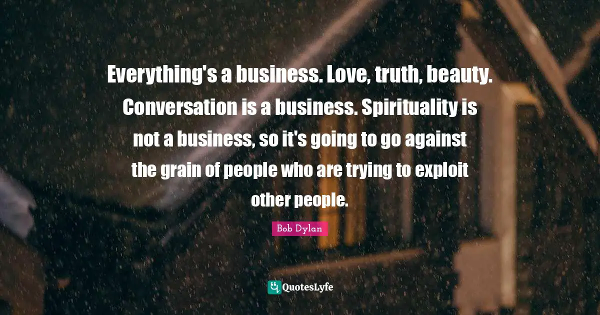Everything's a business. Love, truth, beauty. Conversation is a business. Spirituality is not a business, so it's going to go against the grain of people who are trying to exploit other people.