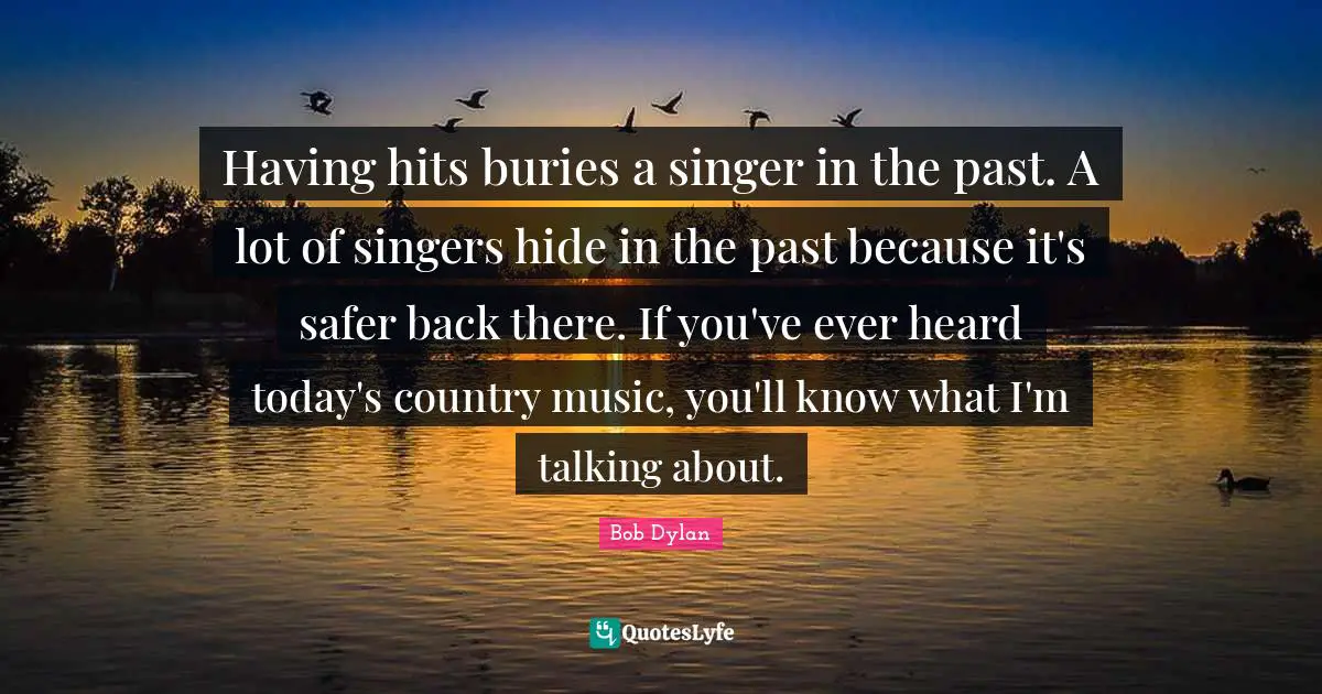 Having hits buries a singer in the past. A lot of singers hide in the past because it's safer back there. If you've ever heard today's country music, you'll know what I'm talking about.