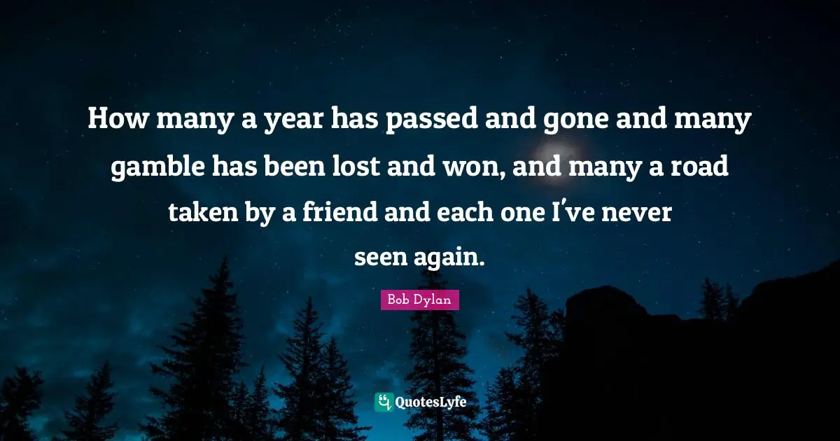 How many a year has passed and gone and many gamble has been lost and won, and many a road taken by a friend and each one I've never seen again.