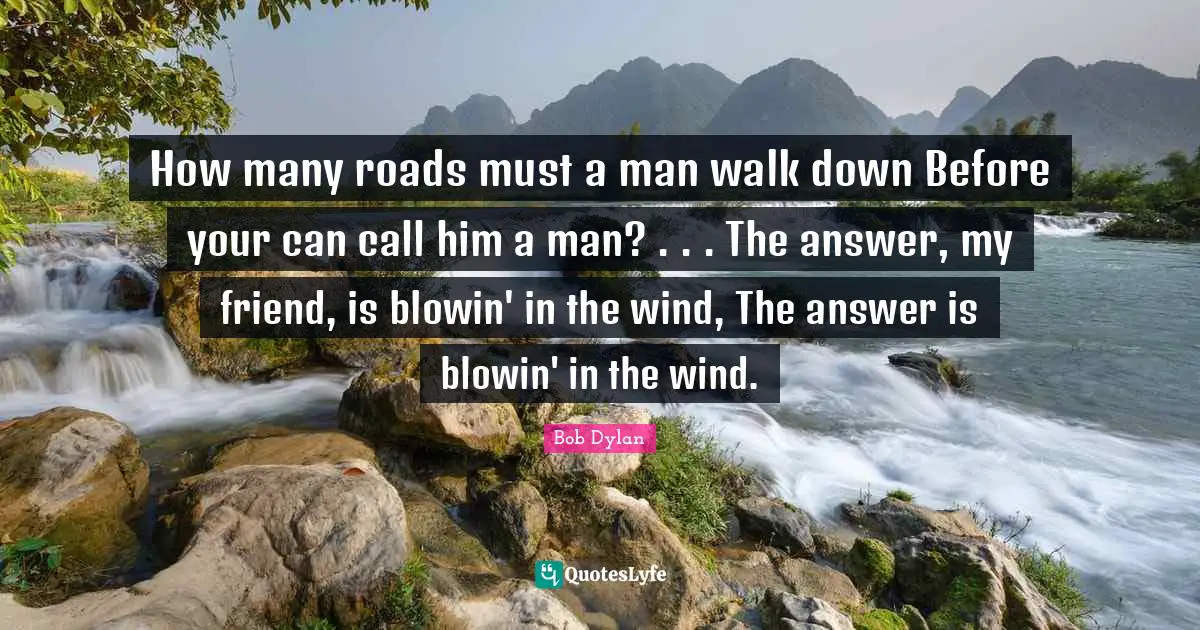 How many roads must a man walk down Before your can call him a man? . . . The answer, my friend, is blowin' in the wind, The answer is blowin' in the wind.