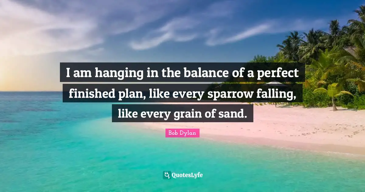 I am hanging in the balance of a perfect finished plan, like every sparrow falling, like every grain of sand.