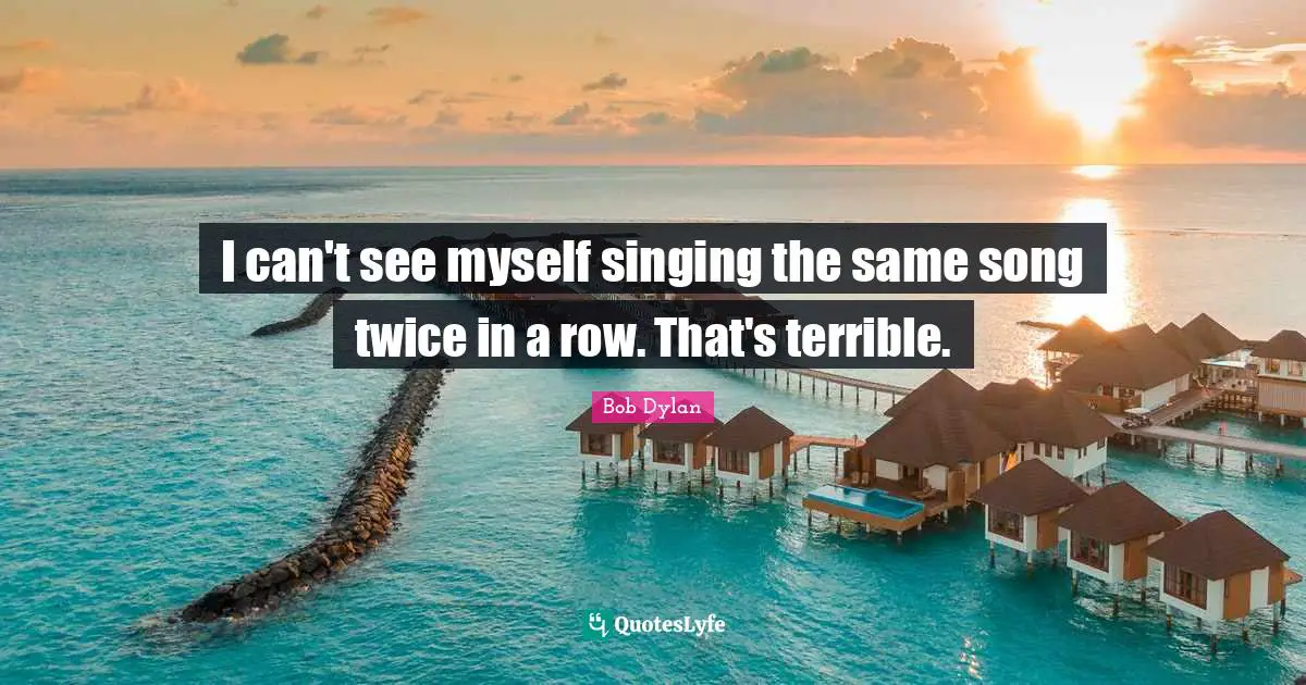I can't see myself singing the same song twice in a row. That's terrible.