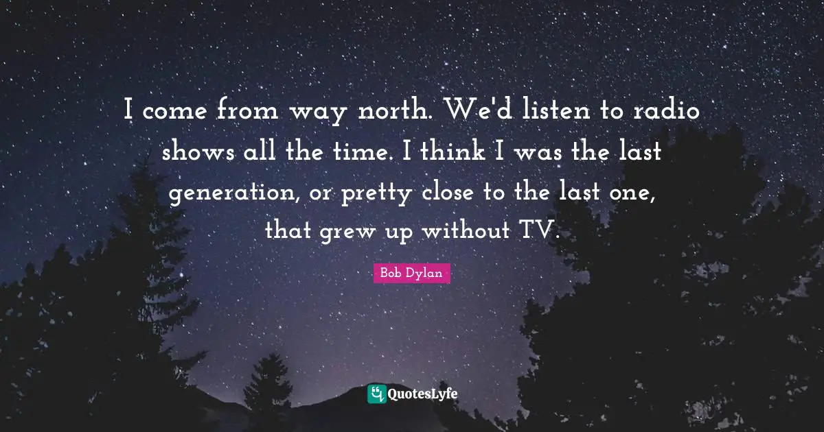 I come from way north. We'd listen to radio shows all the time. I think I was the last generation, or pretty close to the last one, that grew up without TV.