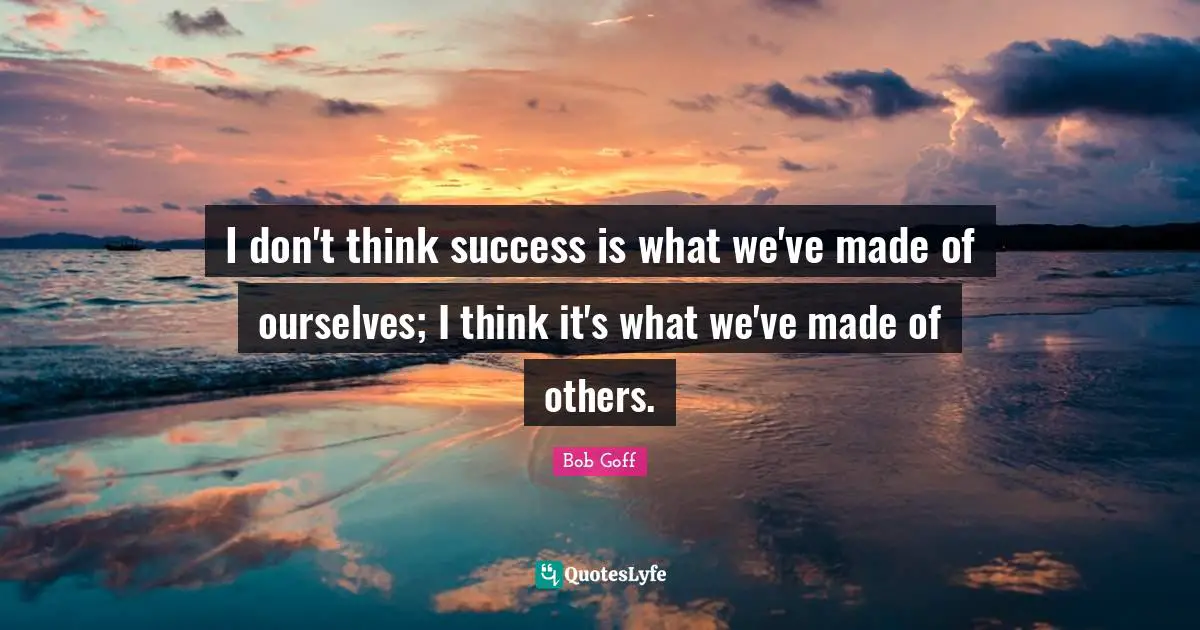 I don't think success is what we've made of ourselves; I think it's what we've made of others.