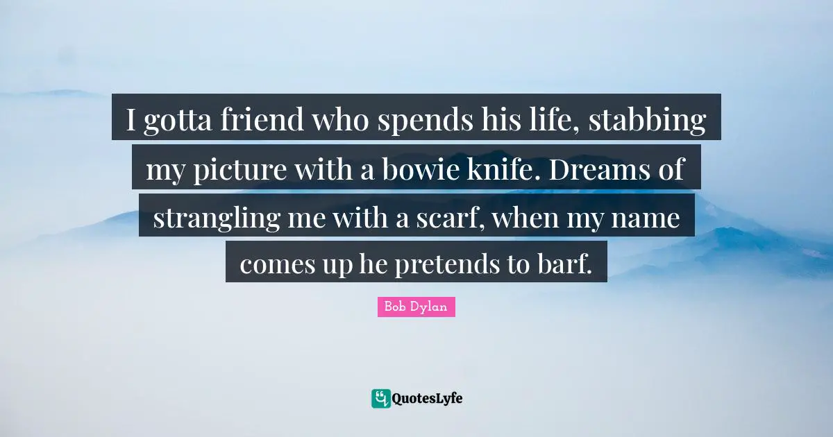 I gotta friend who spends his life, stabbing my picture with a bowie knife. Dreams of strangling me with a scarf, when my name comes up he pretends to barf.
