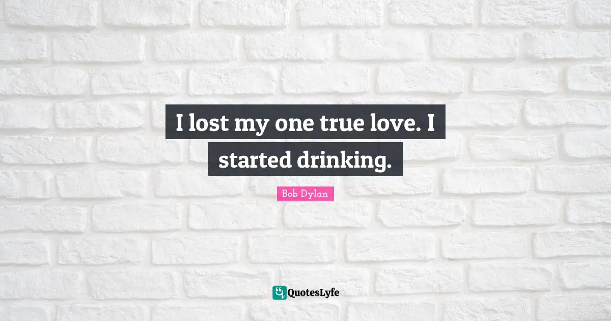 I lost my one true love. I started drinking.