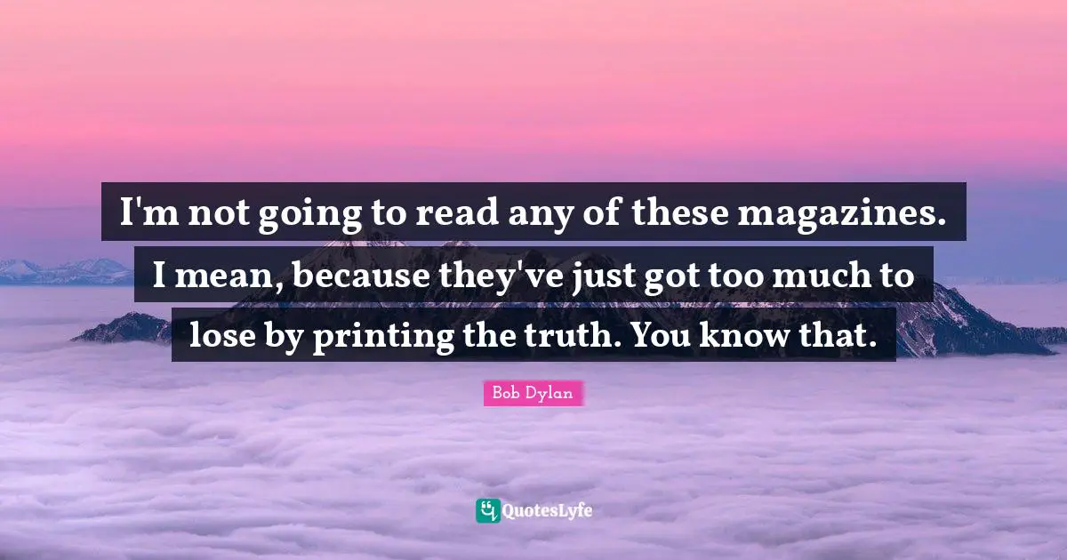 I'm not going to read any of these magazines. I mean, because they've just got too much to lose by printing the truth. You know that.