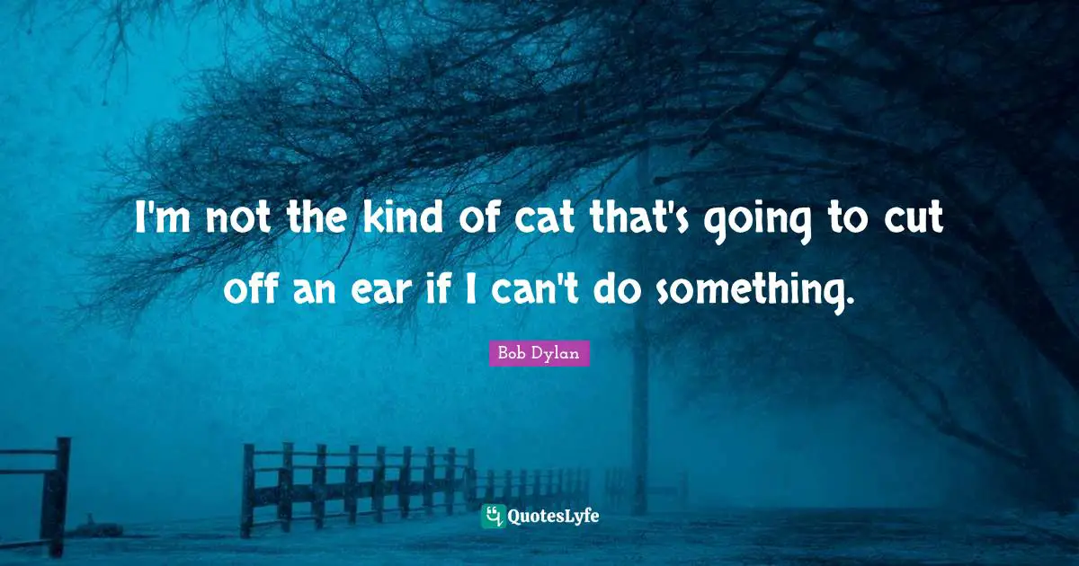 I'm not the kind of cat that's going to cut off an ear if I can't do something.