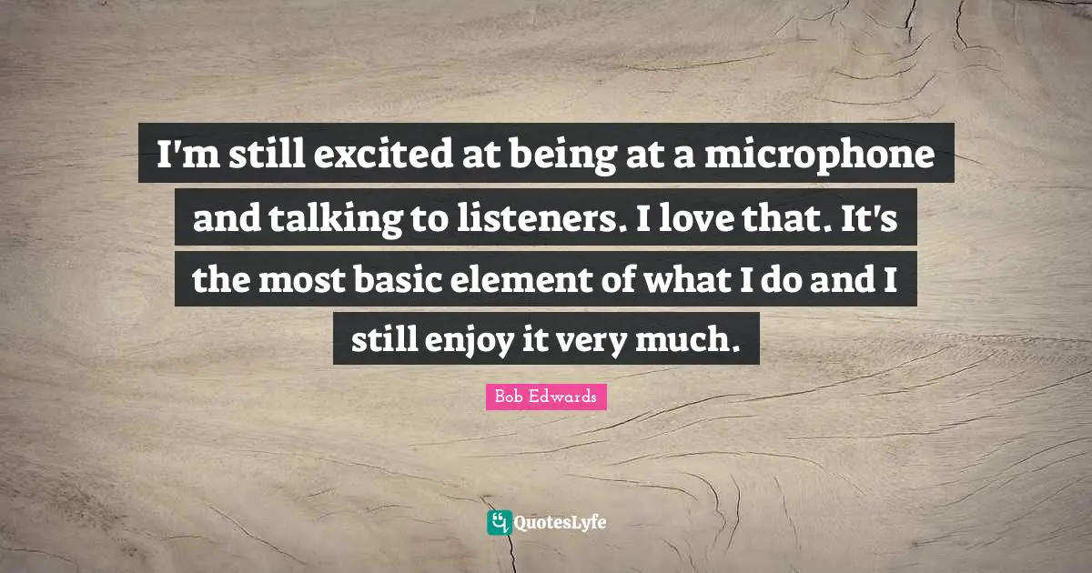 I'm still excited at being at a microphone and talking to listeners. I love that. It's the most basic element of what I do and I still enjoy it very much.