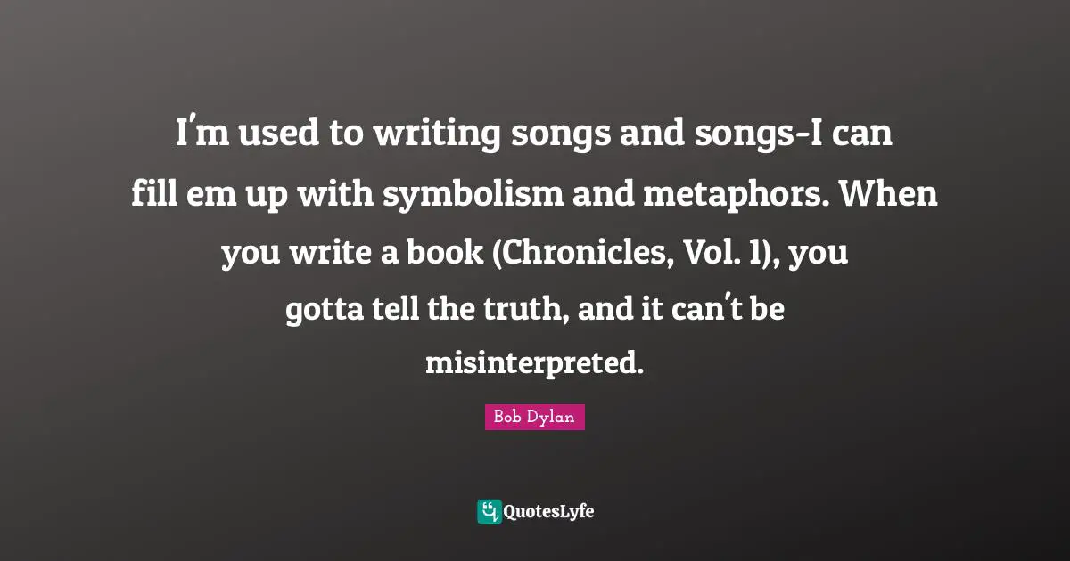 I'm used to writing songs and songs-I can fill em up with symbolism and metaphors. When you write a book (Chronicles, Vol. 1), you gotta tell the truth, and it can't be misinterpreted.