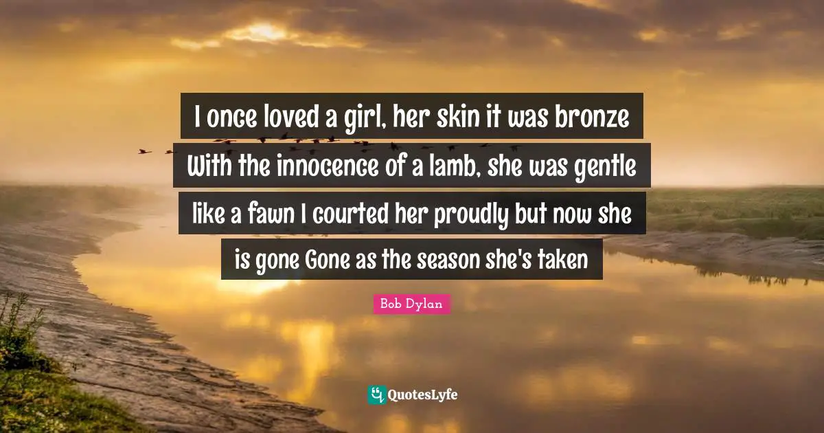 I once loved a girl, her skin it was bronze With the innocence of a lamb, she was gentle like a fawn I courted her proudly but now she is gone Gone as the season she's taken