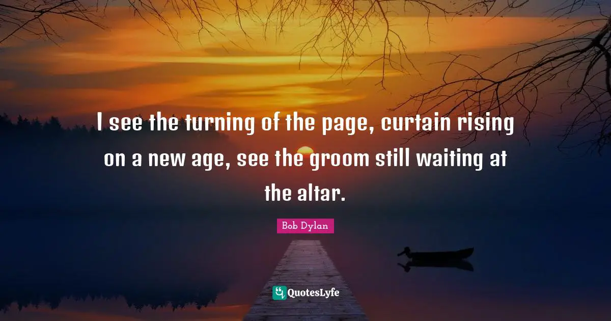 I see the turning of the page, curtain rising on a new age, see the groom still waiting at the altar.
