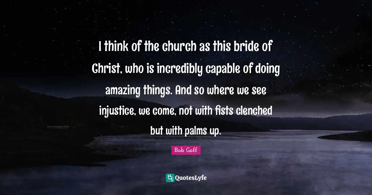 I think of the church as this bride of Christ, who is incredibly capable of doing amazing things. And so where we see injustice, we come, not with fists clenched but with palms up.