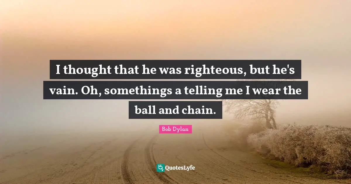 I thought that he was righteous, but he's vain. Oh, somethings a telling me I wear the ball and chain.