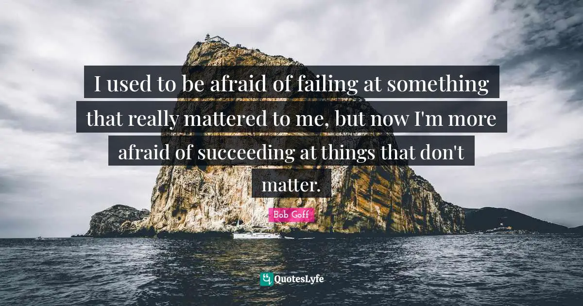 I used to be afraid of failing at something that really mattered to me, but now I'm more afraid of succeeding at things that don't matter.