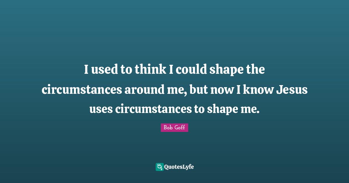 I used to think I could shape the circumstances around me, but now I know Jesus uses circumstances to shape me.