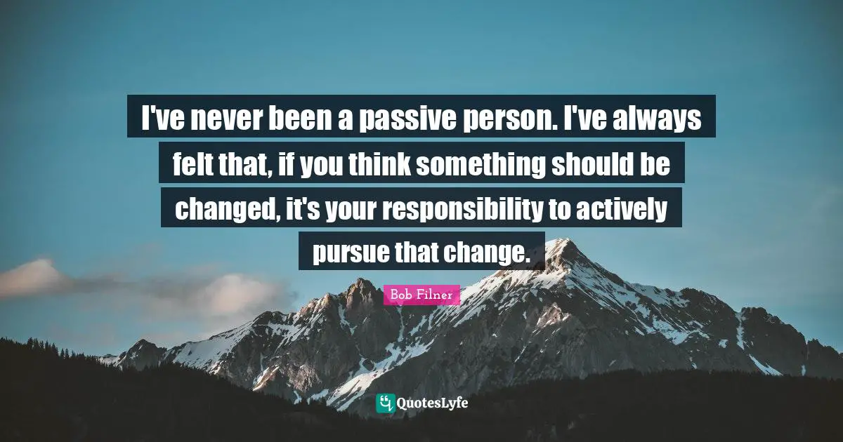 I've never been a passive person. I've always felt that, if you think something should be changed, it's your responsibility to actively pursue that change.