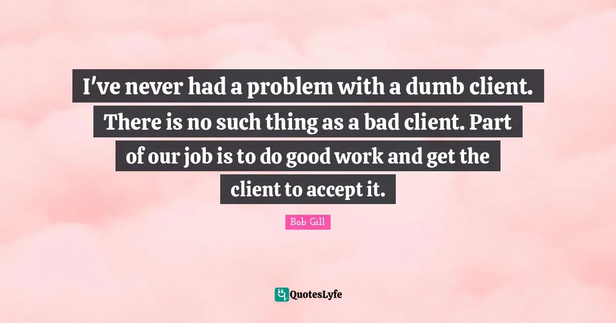 I've never had a problem with a dumb client. There is no such thing as a bad client. Part of our job is to do good work and get the client to accept it.