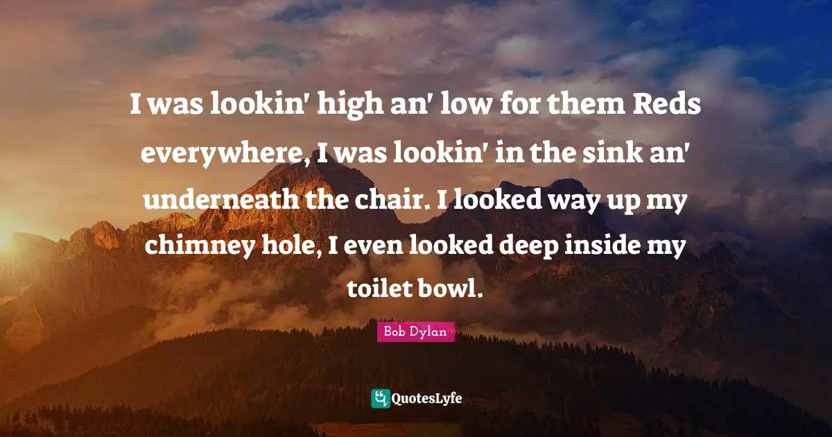 I was lookin' high an' low for them Reds everywhere, I was lookin' in the sink an' underneath the chair. I looked way up my chimney hole, I even looked deep inside my toilet bowl.
