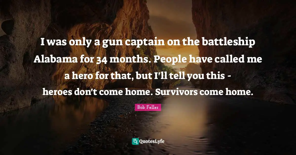 I was only a gun captain on the battleship Alabama for 34 months. People have called me a hero for that, but I'll tell you this - heroes don't come home. Survivors come home.