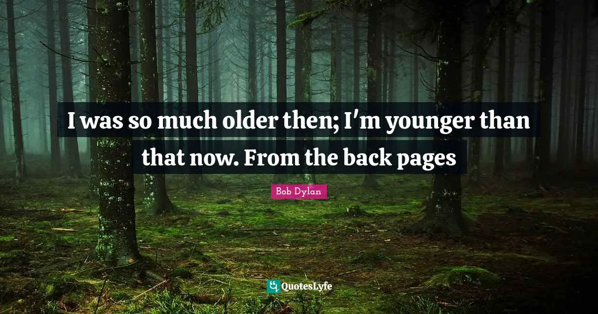 I was so much older then; I'm younger than that now. From the back pages