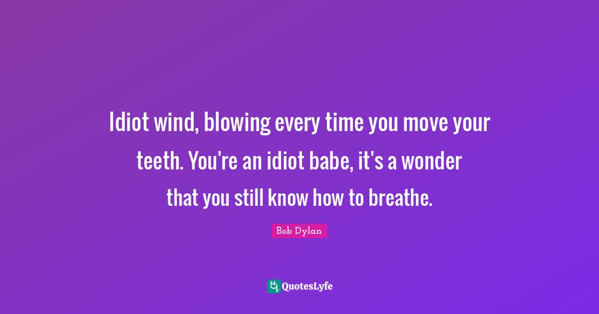 Idiot wind, blowing every time you move your teeth. You're an idiot ba