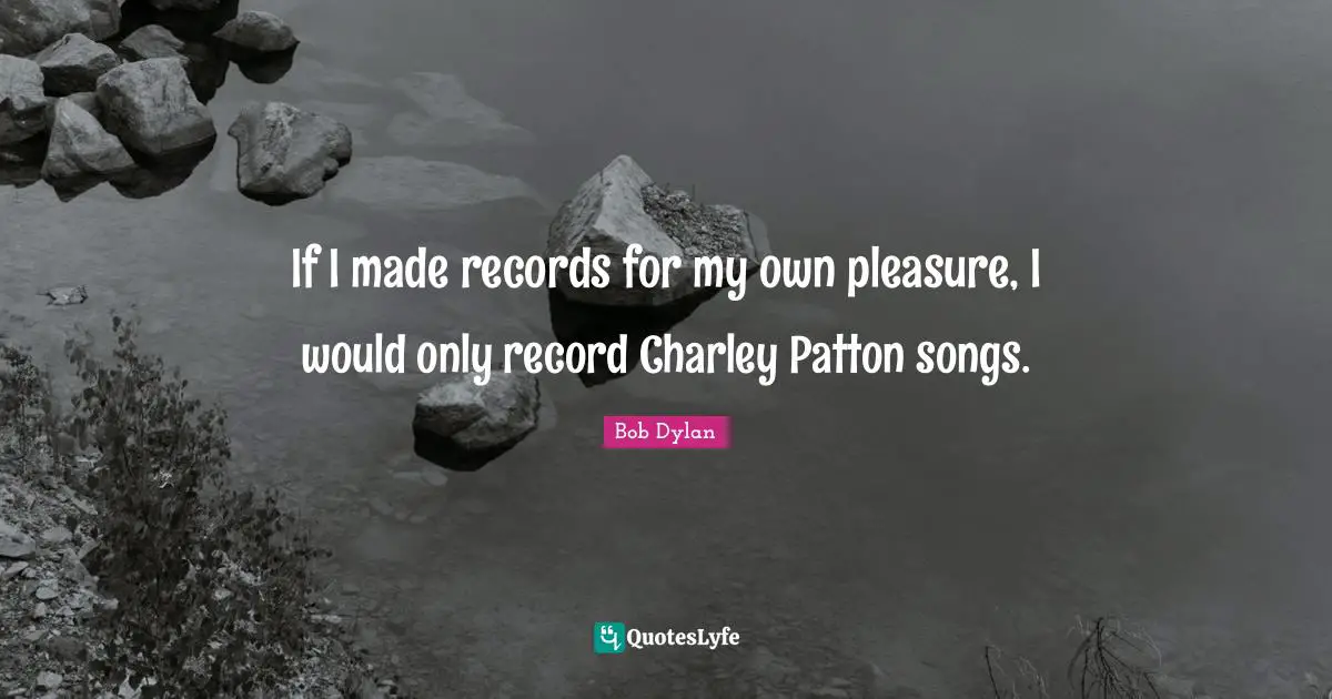 If I made records for my own pleasure, I would only record Charley Patton songs.