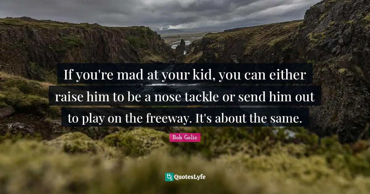 If you're mad at your kid, you can either raise him to be a nose tackle or send him out to play on the freeway. It's about the same.