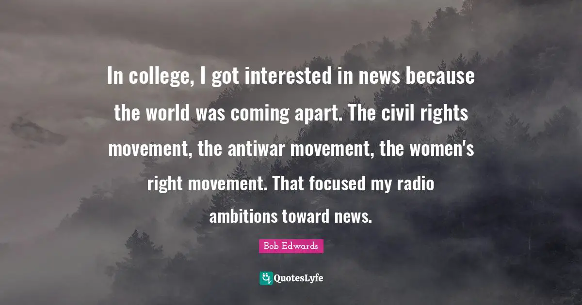 In college, I got interested in news because the world was coming apart. The civil rights movement, the antiwar movement, the women's right movement. That focused my radio ambitions toward news.