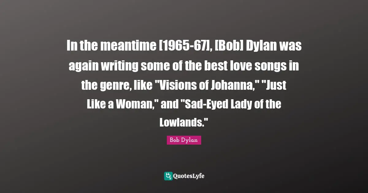 In the meantime [1965-67], [Bob] Dylan was again writing some of the best love songs in the genre, like "Visions of Johanna," "Just Like a Woman," and "Sad-Eyed Lady of the Lowlands."