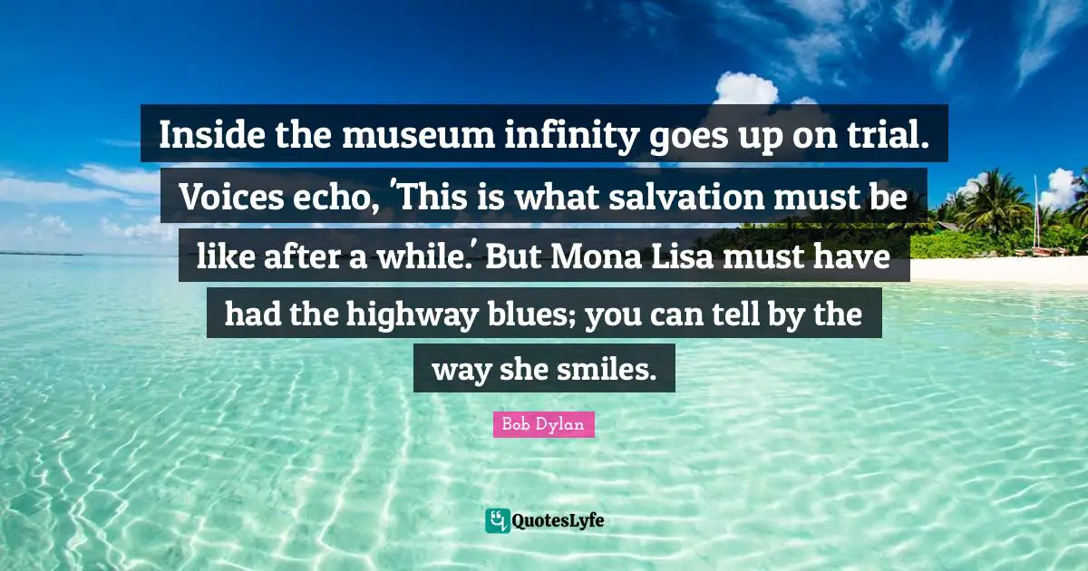 Inside the museum infinity goes up on trial. Voices echo, 'This is what salvation must be like after a while.' But Mona Lisa must have had the highway blues; you can tell by the way she smiles.