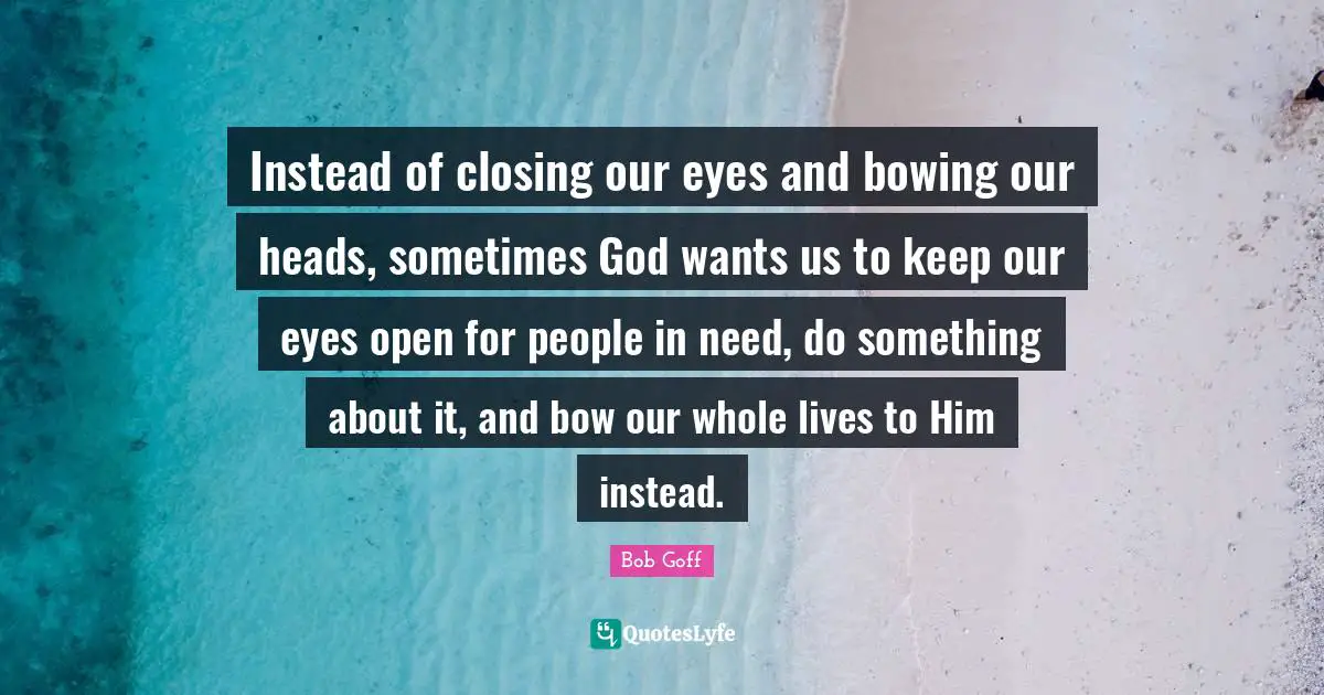 Closing Quotes: "Instead of closing our eyes and bowing our heads, sometimes God wants us to keep our eyes open for people in need, do something about it, and bow our whole lives to Him instead."