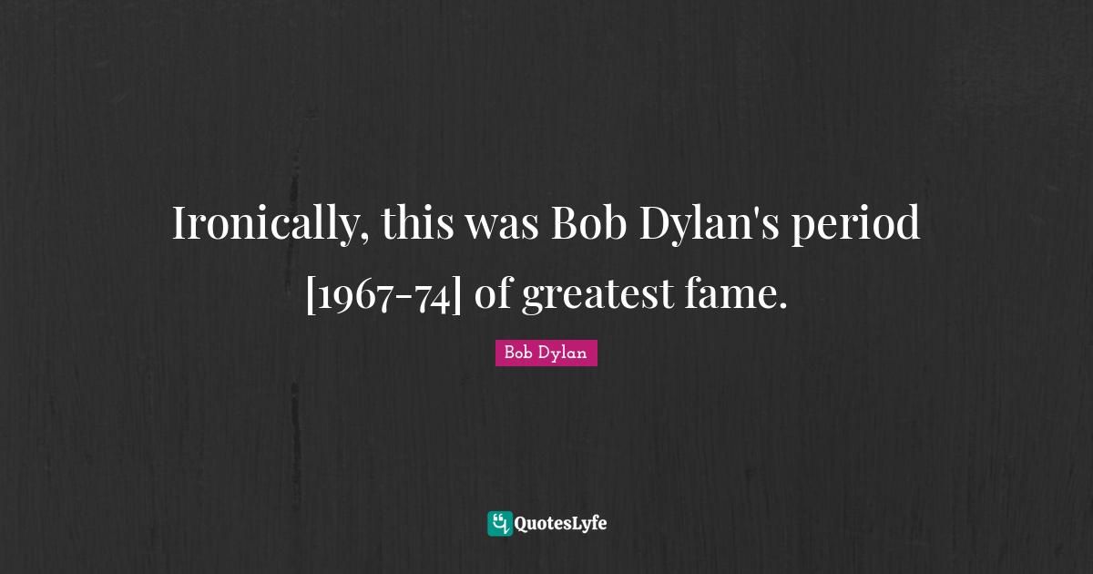 Ironically, this was Bob Dylan's period [1967-74] of greatest fame.