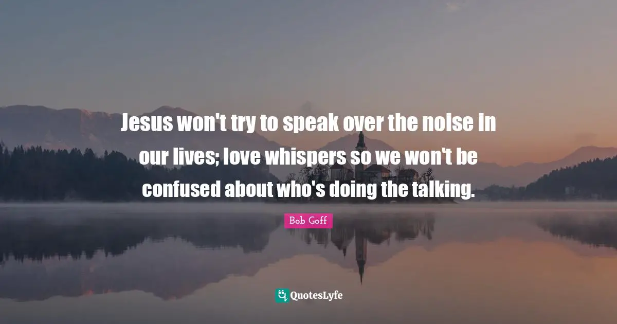 Jesus won't try to speak over the noise in our lives; love whispers so we won't be confused about who's doing the talking.