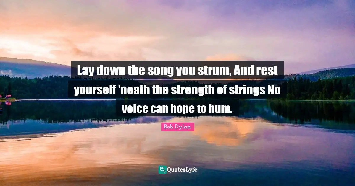 Lay down the song you strum, And rest yourself 'neath the strength of strings No voice can hope to hum.