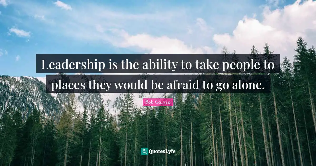 Leadership is the ability to take people to places they would be afraid to go alone.