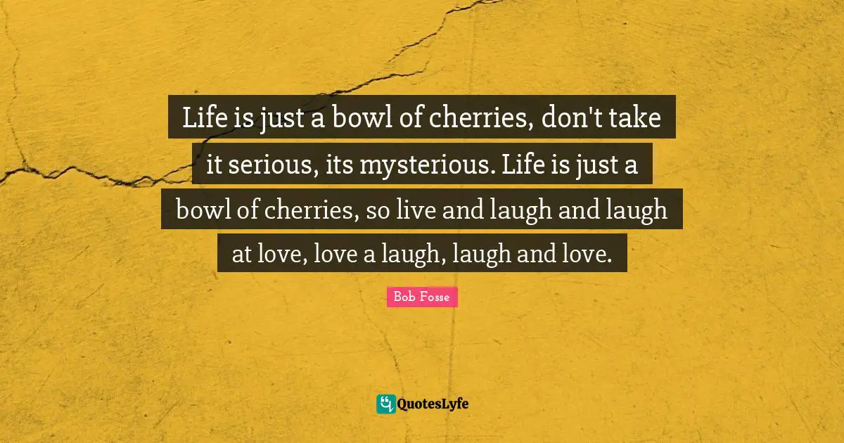 Serious Quotes: "Life is just a bowl of cherries, don't take it serious, its mysterious. Life is just a bowl of cherries, so live and laugh and laugh at love, love a laugh, laugh and love."