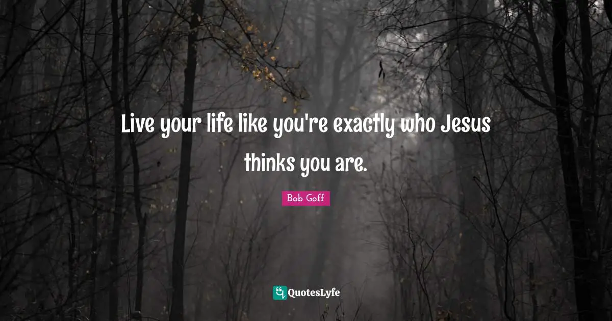 Live your life like you're exactly who Jesus thinks you are.