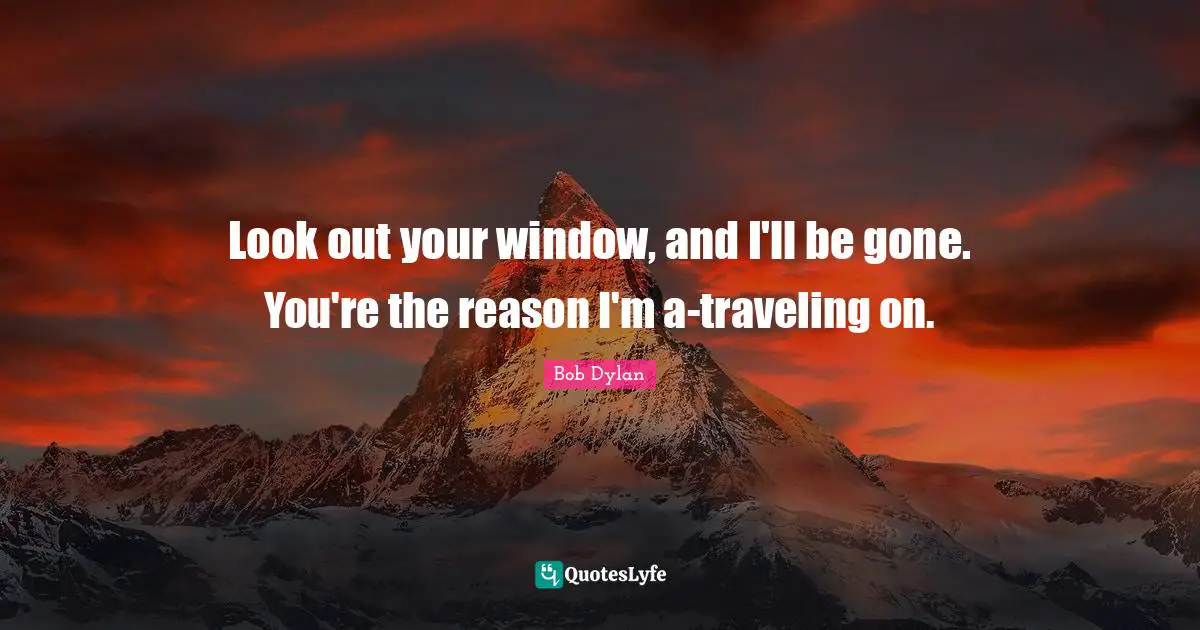 Look out your window, and I'll be gone. You're the reason I'm a-traveling on.