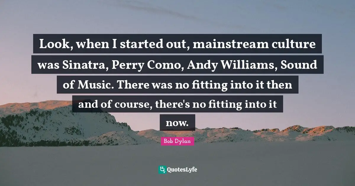 Look, when I started out, mainstream culture was Sinatra, Perry Como, Andy Williams, Sound of Music. There was no fitting into it then and of course, there's no fitting into it now.