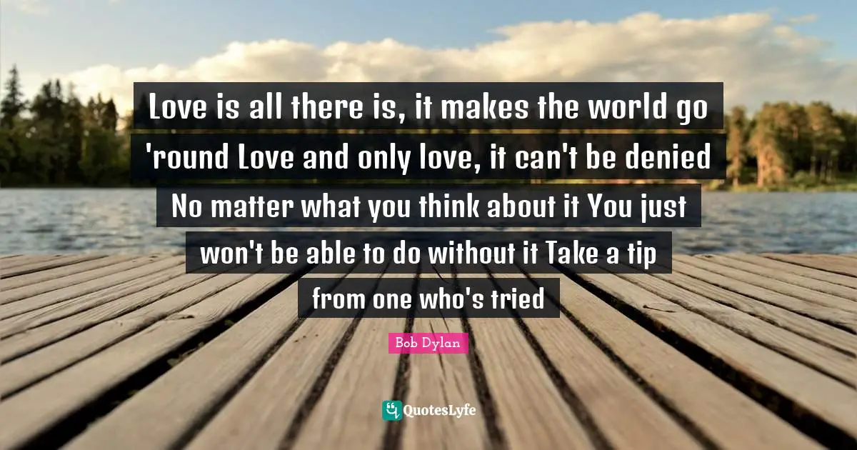 Love is all there is, it makes the world go 'round Love and only love, it can't be denied No matter what you think about it You just won't be able to do without it Take a tip from one who's tried