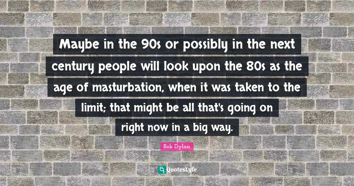 Maybe in the 90s or possibly in the next century people will look upon the 80s as the age of masturbation, when it was taken to the limit; that might be all that's going on right now in a big way.