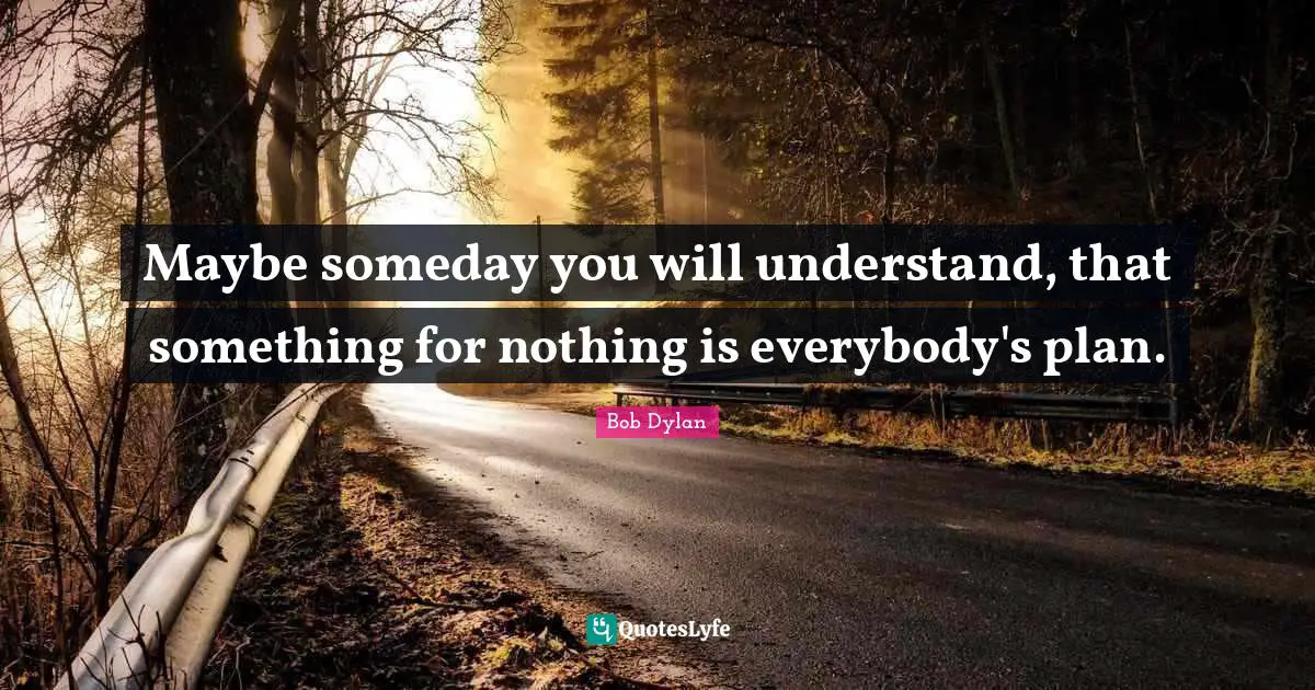 Maybe someday you will understand, that something for nothing is everybody's plan.