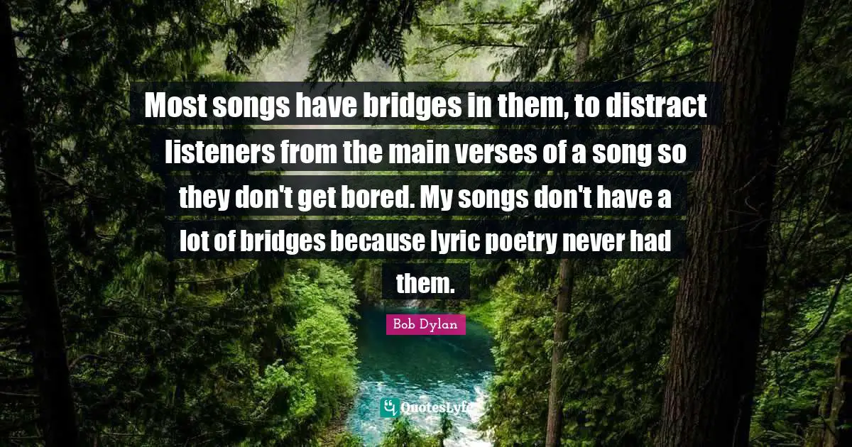 Most songs have bridges in them, to distract listeners from the main verses of a song so they don't get bored. My songs don't have a lot of bridges because lyric poetry never had them.